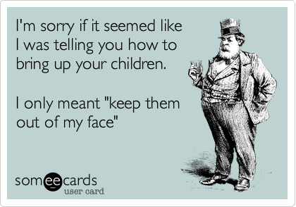 I'm sorry if it seemed like 
I was telling you how to
bring up your children. 

I only meant "keep them
out of my face"