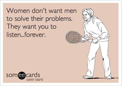 Women don't want men
to solve their problems. 
They want you to
listen...forever.