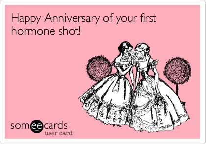 Happy Anniversary of your first hormone shot!

