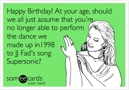 Happy Birthday! At your age, should we all just assume that you're
no longer able to perform
the dance we 
made up in1998
to JJ Fad's song
Supersonic? 