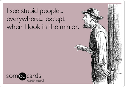 I see stupid people...
everywhere... except
when I look in the mirror.