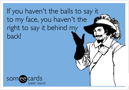 If you haven't the balls to say it
to my face, you haven't the
right to say it behind my
back!
