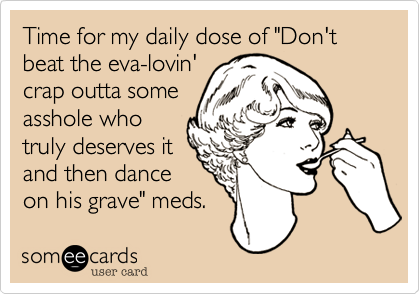 Time for my daily dose of "Don't beat the eva-lovin'
crap outta some
asshole who
truly deserves it
and then dance
on his grave" meds.