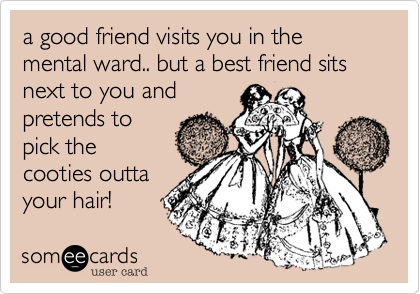 a good friend visits you in the mental ward.. but a best friend sits next to you and
pretends to
pick the
cooties outta
your hair!