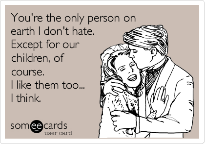 You're the only person on
earth I don't hate.
Except for our
children, of
course.
I like them too...
I think.