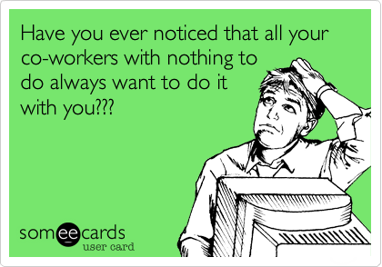 Have you ever noticed that all your co-workers with nothing to
do always want to do it
with you???