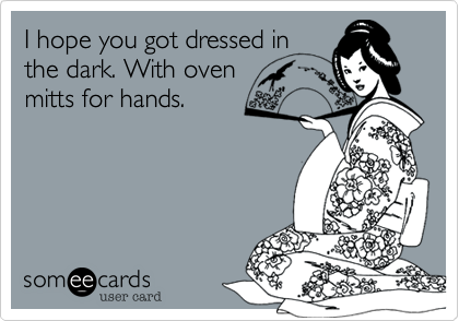 I hope you got dressed in
the dark. With oven
mitts for hands.