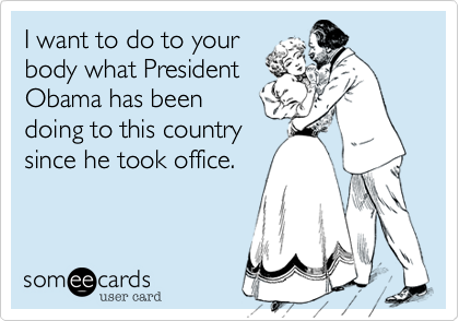 I want to do to your
body what President 
Obama has been
doing to this country
since he took office.