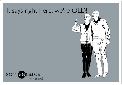 It says right here, we're OLD!