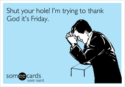 Shut your hole! I'm trying to thank God it's Friday.