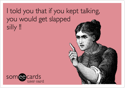 I told you that if you kept talking, you would get slapped
silly !!