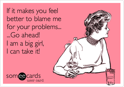 If it makes you feel 
better to blame me
for your problems...
...Go ahead! 
I am a big girl, 
I can take it!