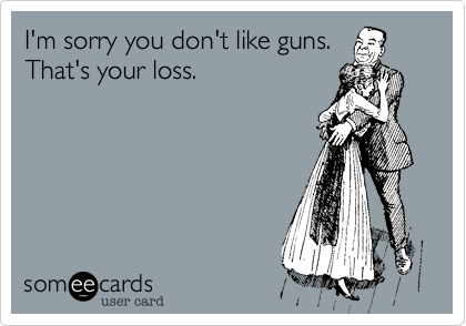 I'm sorry you don't like guns.
That's your loss.