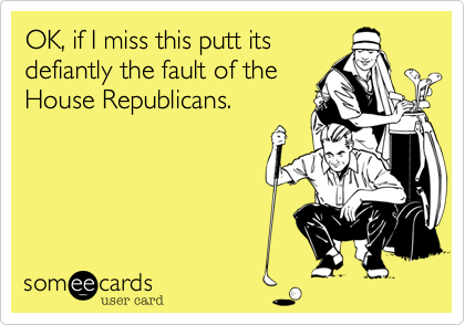 OK, if I miss this putt its
defiantly the fault of the
House Republicans.  
