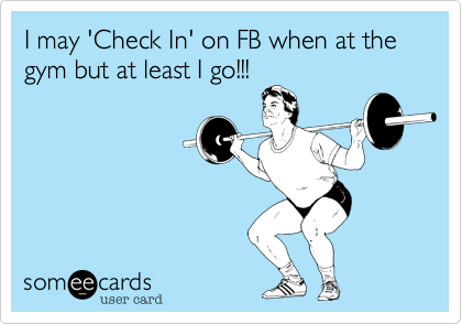 I may 'Check In' on FB when at the gym but at least I go!!!