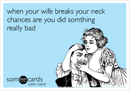 when your wife breaks your neck
chances are you did somthing
really bad