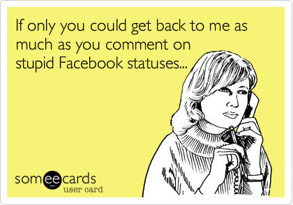 If only you could get back to me as much as you comment on
stupid Facebook statuses...