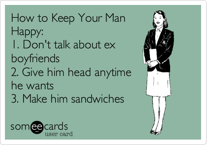 How to Keep Your Man
Happy:
1. Don't talk about ex
boyfriends
2. Give him head anytime
he wants
3. Make him sandwiches