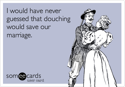 I would have never
guessed that douching
would save our
marriage.