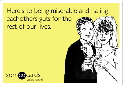 Here's to being miserable and hating eachothers guts for the
rest of our lives.