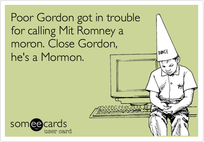 Poor Gordon got in trouble
for calling Mit Romney a
moron. Close Gordon, 
he's a Mormon.