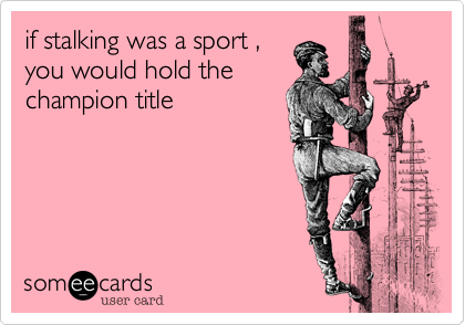if stalking was a sport ,
you would hold the
champion title