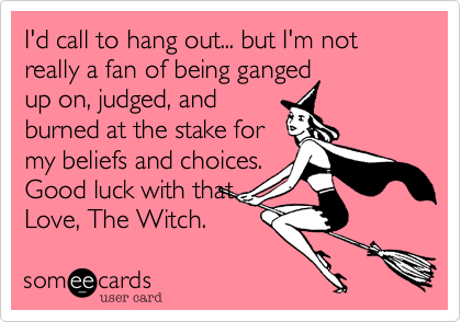 I'd call to hang out... but I'm not really a fan of being ganged
up on, judged, and 
burned at the stake for
my beliefs and choices.
Good luck with that.
Love, The Witch.