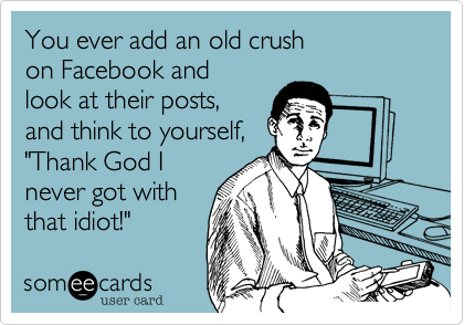 You ever add an old crush
on Facebook and
look at their posts,
and think to yourself,
"Thank God I
never got with
that idiot!"