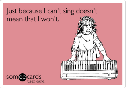 Just because I can't sing doesn't mean that I won't.