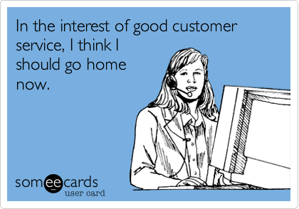 In the interest of good customer service, I think I
should go home
now.