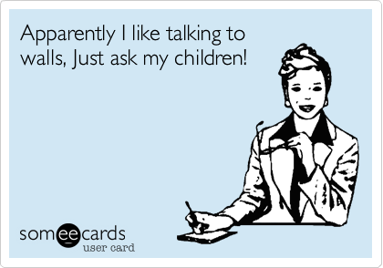 Apparently I like talking to
walls, Just ask my children!
