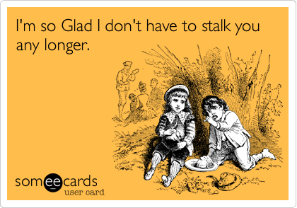 I'm so Glad I don't have to stalk you any longer.