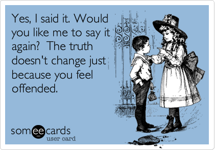 Yes, I said it. Would
you like me to say it
again?  The truth
doesn't change just
because you feel
offended.