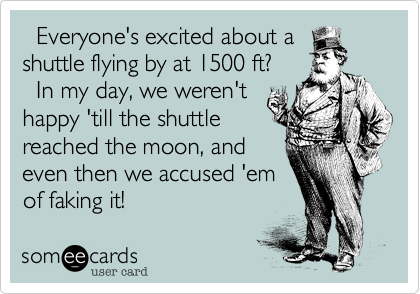   Everyone's excited about a
shuttle flying by at 1500 ft?
  In my day, we weren't
happy 'till the shuttle
reached the moon, and
even then we accused 'em
of faking it!
