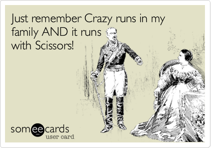 Just remember Crazy runs in my family AND it runs
with Scissors!