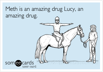 Meth is an amazing drug Lucy, an amazing drug. 