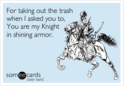 For taking out the trash
when I asked you to,
You are my Knight
in shining armor.