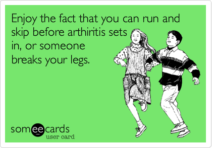 Enjoy the fact that you can run and skip before arthiritis sets
in, or someone
breaks your legs. 
