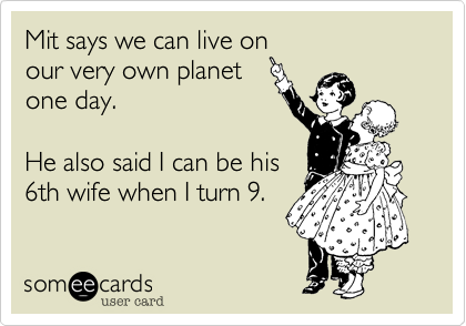 Mit says we can live on 
our very own planet
one day. 

He also said I can be his
6th wife when I turn 9.