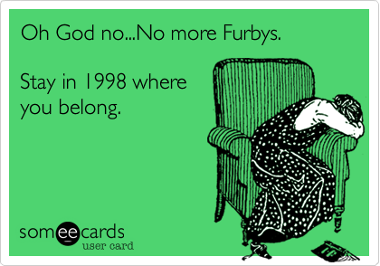 Oh God no...No more Furbys. 
  
Stay in 1998 where
you belong.