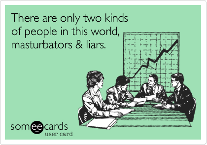 There are only two kinds
of people in this world,
masturbators & liars.