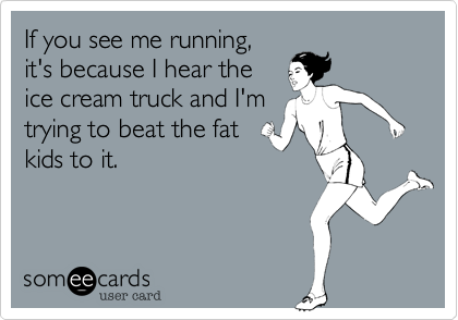 If you see me running,
it's because I hear the
ice cream truck and I'm
trying to beat the fat
kids to it.