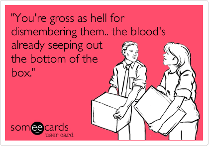 "You're gross as hell for dismembering them.. the blood's already seeping out
the bottom of the
box."