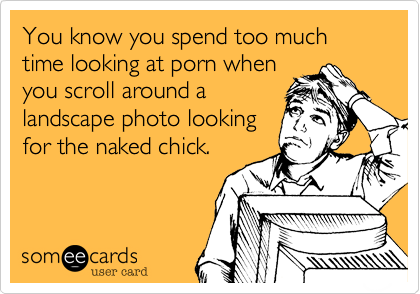 You know you spend too much time looking at porn when
you scroll around a
landscape photo looking
for the naked chick.