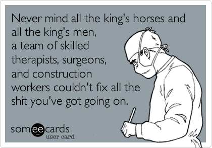 Never mind all the king's horses and
all the king's men,
a team of skilled
therapists, surgeons,
and construction
workers couldn't fix all the
shit you've got going on.