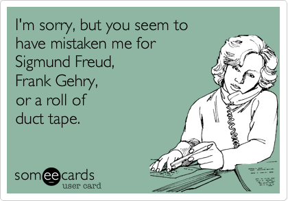 I'm sorry, but you seem to
have mistaken me for
Sigmund Freud, 
Frank Gehry,
or a roll of 
duct tape.