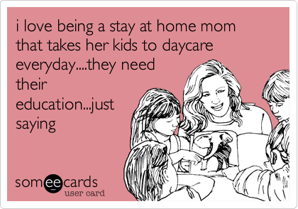 i love being a stay at home mom that takes her kids to daycare everyday....they need
their
education...just
saying
