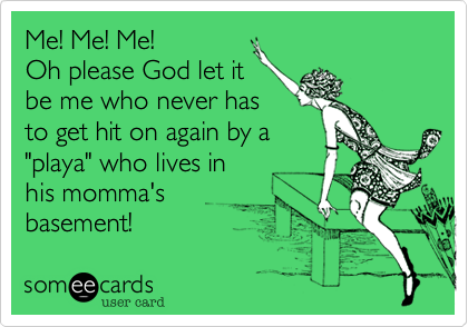 Me! Me! Me! 
Oh please God let it 
be me who never has
to get hit on again by a 
"playa" who lives in 
his momma's 
basement!