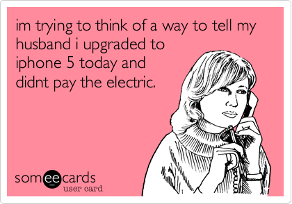 im trying to think of a way to tell my husband i upgraded to
iphone 5 today and
didnt pay the electric.