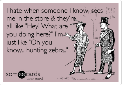 I hate when someone I know, sees me in the store & they're
all like "Hey! What are
you doing here?" I'm
just like "Oh you
know.. hunting zebra.."